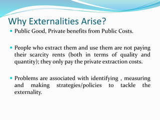 Why Externalities Arise?
 Public Good, Private benefits from Public Costs.
 People who extract them and use them are not paying
their scarcity rents (both in terms of quality and
quantity); they only pay the private extraction costs.
 Problems are associated with identifying , measuring
and making strategies/policies to tackle the
externality.
 