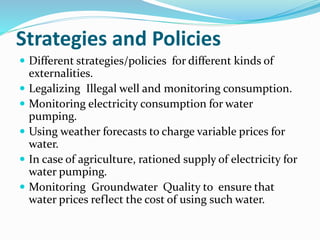 Strategies and Policies
 Different strategies/policies for different kinds of
externalities.
 Legalizing Illegal well and monitoring consumption.
 Monitoring electricity consumption for water
pumping.
 Using weather forecasts to charge variable prices for
water.
 In case of agriculture, rationed supply of electricity for
water pumping.
 Monitoring Groundwater Quality to ensure that
water prices reflect the cost of using such water.
 