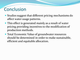 Conclusion
 Studies suggest that different pricing mechanisms do
affect water usage patterns.
 This effect is generated mainly as a result of water
pricing providing incentives to the modification of
production methods.
 Total Economic Value of groundwater resources
should be determined in order to make sustainable,
efficient and equitable allocation.
 