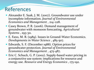References
 Alexander E. Saak, J. M. (2007). Groundwater use under
incomplete information. Journal of Environmental
Economics and Management , 214–228.
 Casey Brown, P. R. (2006). Demand management of
groundwater with monsoon forecasting. Agricultural
Systems , 293-311.
 E. Fano, M. B. (1989). Issues in Ground-Water Economics.
Developments in Water Science , 485-507.
 Edwards, S. F. (December 1988). Option prices for
groundwater protection. Journal of Environmental
Economics and Management , 475-487.
 Eric C. Schuck, G. P. (2002). Supply-based water pricing in
a conjunctive use system: implications for resource and
energy use. Resource and Energy Economics , 175-192.
 