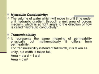  Hydraulic Conductivity:
 The volume of water which will move in unit time under
unit hydraulic gradient through a unit area of porous
medium, which is at right angle to the direction of flow
is called “Hydraulic conductivity”.
 Transmissibility
 It represents the same meaning of permeability
physically but mathematically it differs from
permeability.
For transmissibility instead of full width, it is taken as
unity, but width is taken full.
Area = b x d = 1 x d
Area = d m2
 