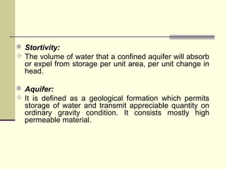  Stortivity:
 The volume of water that a confined aquifer will absorb
or expel from storage per unit area, per unit change in
head.
 Aquifer:
 It is defined as a geological formation which permits
storage of water and transmit appreciable quantity on
ordinary gravity condition. It consists mostly high
permeable material.
 