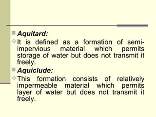  Aquitard:
It is defined as a formation of semi-
impervious material which permits
storage of water but does not transmit it
freely.
 Aquiclude:
This formation consists of relatively
impermeable material which permits
layer of water but does not transmit it
freely.
 