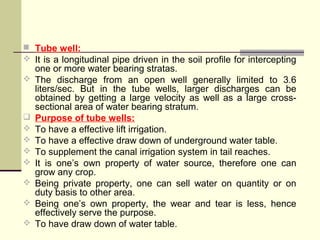  Tube well:
 It is a longitudinal pipe driven in the soil profile for intercepting
one or more water bearing stratas.
 The discharge from an open well generally limited to 3.6
liters/sec. But in the tube wells, larger discharges can be
obtained by getting a large velocity as well as a large cross-
sectional area of water bearing stratum.
 Purpose of tube wells:
 To have a effective lift irrigation.
 To have a effective draw down of underground water table.
 To supplement the canal irrigation system in tail reaches.
 It is one’s own property of water source, therefore one can
grow any crop.
 Being private property, one can sell water on quantity or on
duty basis to other area.
 Being one’s own property, the wear and tear is less, hence
effectively serve the purpose.
 To have draw down of water table.
 