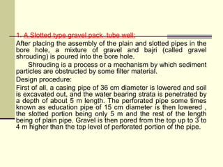 1. A Slotted type gravel pack tube well:
After placing the assembly of the plain and slotted pipes in the
bore hole, a mixture of gravel and bajri (called gravel
shrouding) is poured into the bore hole.
Shrouding is a process or a mechanism by which sediment
particles are obstructed by some filter material.
Design procedure:
First of all, a casing pipe of 36 cm diameter is lowered and soil
is excavated out, and the water bearing strata is penetrated by
a depth of about 5 m length. The perforated pipe some times
known as education pipe of 15 cm diameter is then lowered ,
the slotted portion being only 5 m and the rest of the length
being of plain pipe. Gravel is then pored from the top up to 3 to
4 m higher than the top level of perforated portion of the pipe.
 