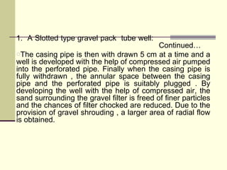 1. A Slotted type gravel pack tube well:
Continued…
oThe casing pipe is then with drawn 5 cm at a time and a
well is developed with the help of compressed air pumped
into the perforated pipe. Finally when the casing pipe is
fully withdrawn , the annular space between the casing
pipe and the perforated pipe is suitably plugged . By
developing the well with the help of compressed air, the
sand surrounding the gravel filter is freed of finer particles
and the chances of filter chocked are reduced. Due to the
provision of gravel shrouding , a larger area of radial flow
is obtained.
 