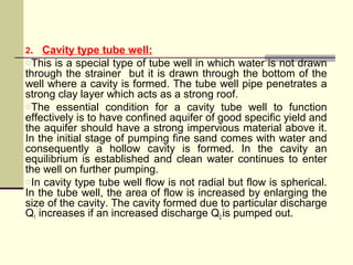 2. Cavity type tube well:
oThis is a special type of tube well in which water is not drawn
through the strainer but it is drawn through the bottom of the
well where a cavity is formed. The tube well pipe penetrates a
strong clay layer which acts as a strong roof.
oThe essential condition for a cavity tube well to function
effectively is to have confined aquifer of good specific yield and
the aquifer should have a strong impervious material above it.
In the initial stage of pumping fine sand comes with water and
consequently a hollow cavity is formed. In the cavity an
equilibrium is established and clean water continues to enter
the well on further pumping.
oIn cavity type tube well flow is not radial but flow is spherical.
In the tube well, the area of flow is increased by enlarging the
size of the cavity. The cavity formed due to particular discharge
Q1 increases if an increased discharge Q2 is pumped out.
 