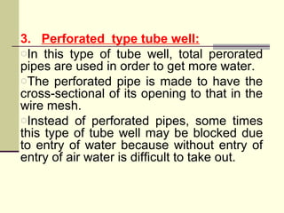 3. Perforated type tube well:
oIn this type of tube well, total perorated
pipes are used in order to get more water.
oThe perforated pipe is made to have the
cross-sectional of its opening to that in the
wire mesh.
oInstead of perforated pipes, some times
this type of tube well may be blocked due
to entry of water because without entry of
entry of air water is difficult to take out.
 