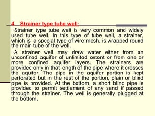 4. Strainer type tube well:
oStrainer type tube well is very common and widely
used tube well. In this type of tube well, a strainer,
which is a special type of wire mesh, is wrapped round
the main tube of the well.
oA strainer well may draw water either from an
unconfined aquifer of unlimited extent or from one or
more confined aquifer layers. The strainers are
provided only in that length of the pipe where it crosses
the aquifer. The pipe in the aquifer portion is kept
perforated but in the rest of the portion, plain or blind
pipe is provided. At the bottom, a short blind pipe is
provided to permit settlement of any sand if passed
through the strainer. The well is generally plugged at
the bottom.
 