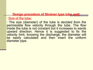 Design procedure of Strainer type tube well:
oSize of the tube:
The size (diameter) of the tube is decided from the
permissible flow velocity through the tube. The flow
inside the tube is not constant but it increases to wards
upward direction. Hence it is suggested to fix the
velocity limit, knowing the discharge, the diameter will
be easily calculated and then insert the uniform
diameter pipe.
 