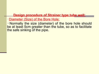 Design procedure of Strainer type tube well:
oDiameter (Size) of the Bore Hole:
Normally the size (diameter) of the bore hole should
be at least 5cm greater than the tube, so as to facilitate
the safe sinking of the pipe.
 