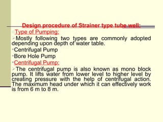 Design procedure of Strainer type tube well:
oType of Pumping:
Mostly following two types are commonly adopted
depending upon depth of water table.
Centrifugal Pump
Bore Hole Pump
Centrifugal Pump:
The centrifugal pump is also known as mono block
pump. It lifts water from lower level to higher level by
creating pressure with the help of centrifugal action.
The maximum head under which it can effectively work
is from 6 m to 8 m.
 