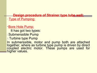 Design procedure of Strainer type tube well:
oType of Pumping:
Bore Hole Pump:
It has got two types:
i.Submerssible Pump
ii.Turbine type Pump
In submerssible, motor and pump both are attached
together, where as turbine type pump is driven by direct
coupled electric motor. These pumps are used for
higher values.
 