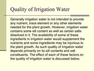 Quality of Irrigation Water
Generally irrigation water is not intended to provide
any nutrient, trace element or any other elements
needed for the plant growth. However, irrigation water
contains some silt content as well as certain salts
dissolved in it. The availability of some of these
ingredients in irrigation water would supplement the
nutrients and some ingredients may be injurious to
the plant growth. As such quality of irrigation water
depends primarily on its silt contents and salt
constituents. The effect of each of these factors on
the quality of irrigation water is discussed below.
 