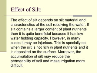 Effect of Silt:
The effect of silt depends on silt material and
characteristics of the soil receiving the water. If
silt contains a larger content of plant nutrients
then it is quite beneficial because it has low
water holding capacity. However, in many
cases it may be injurious. This is specially so
when the silt is not rich in plant nutrients and it
is deposited on the surface. Moreover, the
accumulation of silt may reduce the
permeability of soil and make irrigation more
difficult.
 