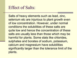 Effect of Salts:
Salts of heavy elements such as lead, zinc,
selenium etc are injurious to plant growth even
of low concentration. However, under normal
conditions the solubilities of these salts are
quite low and hence the concentration of these
salts are usually less than those which may be
harmful for plants. Some slats like chlorides,
sulphates and borates of sodium, potassium,
calcium and magnesium have solubilities
significantly larger than the tolerance limit of the
plants.
 