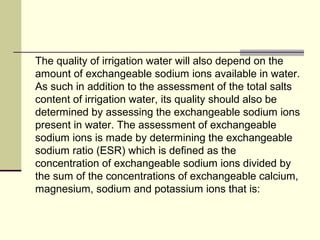 The quality of irrigation water will also depend on the
amount of exchangeable sodium ions available in water.
As such in addition to the assessment of the total salts
content of irrigation water, its quality should also be
determined by assessing the exchangeable sodium ions
present in water. The assessment of exchangeable
sodium ions is made by determining the exchangeable
sodium ratio (ESR) which is defined as the
concentration of exchangeable sodium ions divided by
the sum of the concentrations of exchangeable calcium,
magnesium, sodium and potassium ions that is:
 