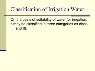 Classification of Irrigation Water:
On the basis of suitability of water for irrigation,
it may be classified in three categories as class
I,II and III.
 