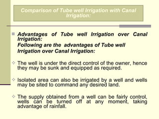  Advantages of Tube well Irrigation over Canal
Irrigation:
Following are the advantages of Tube well
Irrigation over Canal Irrigation:
 The well is under the direct control of the owner, hence
they may be sunk and equipped as required.
 Isolated area can also be irrigated by a well and wells
may be sited to command any desired land.
 The supply obtained from a well can be fairly control,
wells can be turned off at any moment, taking
advantage of rainfall.
Comparison of Tube well Irrigation with Canal
Irrigation:
 
