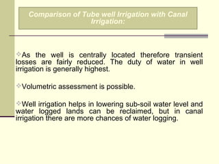 As the well is centrally located therefore transient
losses are fairly reduced. The duty of water in well
irrigation is generally highest.
Volumetric assessment is possible.
Well irrigation helps in lowering sub-soil water level and
water logged lands can be reclaimed, but in canal
irrigation there are more chances of water logging.
Comparison of Tube well Irrigation with Canal
Irrigation:
 