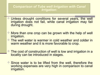  Unless drought conditions for several years, the well
irrigation does not fail, while canal irrigation may fail
during drought.
 More than one crop can be grown with the help of well
irrigation.
 The well water is warmer in cold weather and colder in
warm weather and it is more favorable to crop.
 The cost of construction of well is low and irrigation in a
locality can be introduced in stages.
 Since water is to be lifted from the well, therefore the
working expenses are very high in comparison to canal
irrigation.
Comparison of Tube well Irrigation with Canal
Irrigation:
 