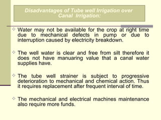 Water may not be available for the crop at right time
due to mechanical defects in pump or due to
interruption caused by electricity breakdown.
 The well water is clear and free from silt therefore it
does not have manuaring value that a canal water
supplies have.
 The tube well strainer is subject to progressive
deterioration to mechanical and chemical action. Thus
it requires replacement after frequent interval of time.
 The mechanical and electrical machines maintenance
also require more funds.
Disadvantages of Tube well Irrigation over
Canal Irrigation:
 