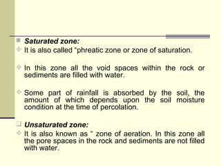  Saturated zone:
 It is also called “phreatic zone or zone of saturation.
 In this zone all the void spaces within the rock or
sediments are filled with water.
 Some part of rainfall is absorbed by the soil, the
amount of which depends upon the soil moisture
condition at the time of percolation.
 Unsaturated zone:
 It is also known as “ zone of aeration. In this zone all
the pore spaces in the rock and sediments are not filled
with water.
 