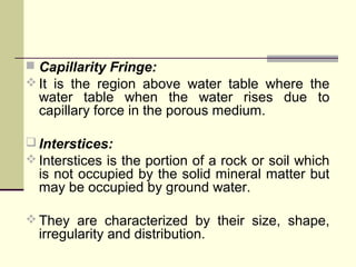  Capillarity Fringe:
 It is the region above water table where the
water table when the water rises due to
capillary force in the porous medium.
 Interstices:
 Interstices is the portion of a rock or soil which
is not occupied by the solid mineral matter but
may be occupied by ground water.
 They are characterized by their size, shape,
irregularity and distribution.
 