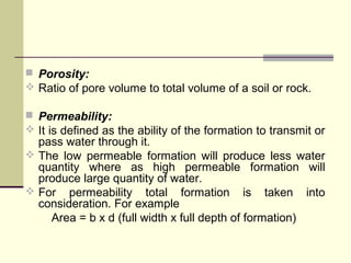  Porosity:
 Ratio of pore volume to total volume of a soil or rock.
 Permeability:
 It is defined as the ability of the formation to transmit or
pass water through it.
 The low permeable formation will produce less water
quantity where as high permeable formation will
produce large quantity of water.
 For permeability total formation is taken into
consideration. For example
Area = b x d (full width x full depth of formation)
 