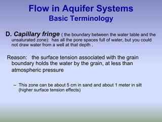 Flow in Aquifer Systems
Basic Terminology
D. Capillary fringe ( the boundary between the water table and the
unsaturated zone): has all the pore spaces full of water, but you could
not draw water from a well at that depth .
Reason: the surface tension associated with the grain
boundary holds the water by the grain, at less than
atmospheric pressure
– This zone can be about 5 cm in sand and about 1 meter in silt
(higher surface tension effects)
 