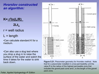 Hvorslov constructed
an algorithm:
K= r2ln(L/R)
2Lto
r = well radius
L = length
•Can calculate standard K for a
medium.
•Can also use a slug test where
you drop a slug in to raise the
surface of the water and watch the
time it takes for the water to sink
back down. Figure 5.21. Piezometer geometry for Hvorslev method. Note
that for a piezometer installed in a low-permeability unit the
value R is the radius of the highest permeable zone that
includes the gravel pack zone and L is the length of the gravel
pack zone.
Fetter, Applied Hydrogeology 4th Edition
 