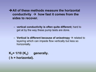 ÎAll of these methods measure the horizontal
conductivity Æ how fast it comes from the
sides to recover.
– vertical conductivity is often quite different; hard to
get at by the way these pump tests are done.
– Vertical is different because of anisotropy Æ related to
layering which can impede flow vertically but less so
horizontally.
KV= 1/10 (Kh) generally.
( h = horizontal).
 