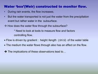 Water ‘box’(Weir) constructed to monitor flow.
• During rain events, the flow increases.
• But the water transported is not just the water from the precipitation
event but rather water in the subsurface.
Æ How does the water flow through the subsurface?
* Need to look at tools to measure flow and factors
controlling flow.
• Flow is driven by gradient : height /length (Δh/Δl) of the water table
• The medium the water flows through also has an effect on the flow.
Î The implications of these observations lead to…
 
