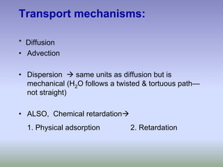 Transport mechanisms:
* Diffusion
• Advection
• Dispersion Æ same units as diffusion but is
mechanical (H2O follows a twisted & tortuous path—
not straight)
• ALSO, Chemical retardationÆ
1. Physical adsorption 2. Retardation
 