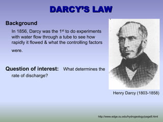 DARCY
DARCY’
’S LAW
S LAW
Background
In 1856, Darcy was the 1st to do experiments
with water flow through a tube to see how
rapidly it flowed & what the controlling factors
were.
Question of interest: What determines the
rate of discharge?
Henry Darcy (1803-1858)
http://www.edge.ou.edu/hydrogeology/page8.html
 