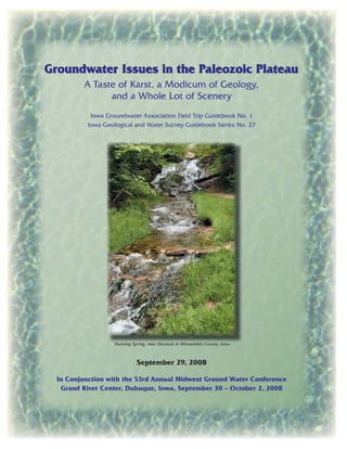 Groundwater Issues in the Paleozoic PlateauGroundwater Issues in the Paleozoic Plateau
A Taste of Karst, a Modicum of Geology,
and a Whole Lot of Scenery
Iowa Groundwater Association Field Trip Guidebook No. 1
Iowa Geological and Water Survey Guidebook Series No. 27
Dunning Spring, near Decorah in Winneshiek County, Iowa
September 29, 2008
In Conjunction with the 53rd Annual Midwest Ground Water Conference
Grand River Center, Dubuque, Iowa, September 30 – October 2, 2008
 