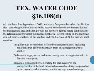 2
TEX. WATER CODE
§36.108(d)
(d) Not later than September 1, 2010, and every five years thereafter, the districts
shall consider groundwater availability models and other data or information for
the management area and shall propose for adoption desired future conditions for
the relevant aquifers within the management area. Before voting on the proposed
desired future conditions of the aquifers under Subsection (d-2), the districts shall
consider:
(1) aquifer uses or conditions within the management area, including
conditions that differ substantially from one geographic area to
another;
(2) the water supply needs and water management strategies included in
the state water plan;
(3) hydrological conditions, including for each aquifer in the
management area the total estimated recoverable storage as provided
by the executive administrator, and the average annual recharge,
 