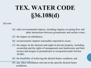 3
TEX. WATER CODE
§36.108(d)
(d) cont.
(4) other environmental impacts, including impacts on spring flow and
other interactions between groundwater and surface water;
(5) the impact on subsidence;
(6) socioeconomic impacts reasonably expected to occur;
(7) the impact on the interests and rights in private property, including
ownership and the rights of management area landowners and their
lessees and assigns in groundwater as recognized under Section
36.002;
(8) the feasibility of achieving the desired future condition; and
(9) any other information relevant to the specific desired future
conditions.
 