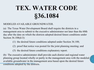 5
TEX. WATER CODE
§36.1084
MODELED AVAILABLE GROUNDWATER.
(a) The Texas Water Development Board shall require the districts in a
management area to submit to the executive administrator not later than the 60th
day after the date on which the districts adopted desired future conditions under
Section 36.108(d-3):
(1) the desired future conditions adopted under Section 36.108;
(2) proof that notice was posted for the joint planning meeting; and
(3) the desired future conditions explanatory report.
(b) The executive administrator shall provide each district and regional water
planning group located wholly or partly in the management area with the modeled
available groundwater in the management area based upon the desired future
conditions adopted by the districts.
 