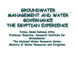 GROUNDWATER
MANAGEMENT AND WATER
GOVERNANCE
THE EGYPTIAN EXPERIENCE 
Fatma Abdel Rahman Attia
Professor Emeritus, Research Institute for
Groundwater
The National Water Research Center
Ministry of Water Resources and Irrigation

 