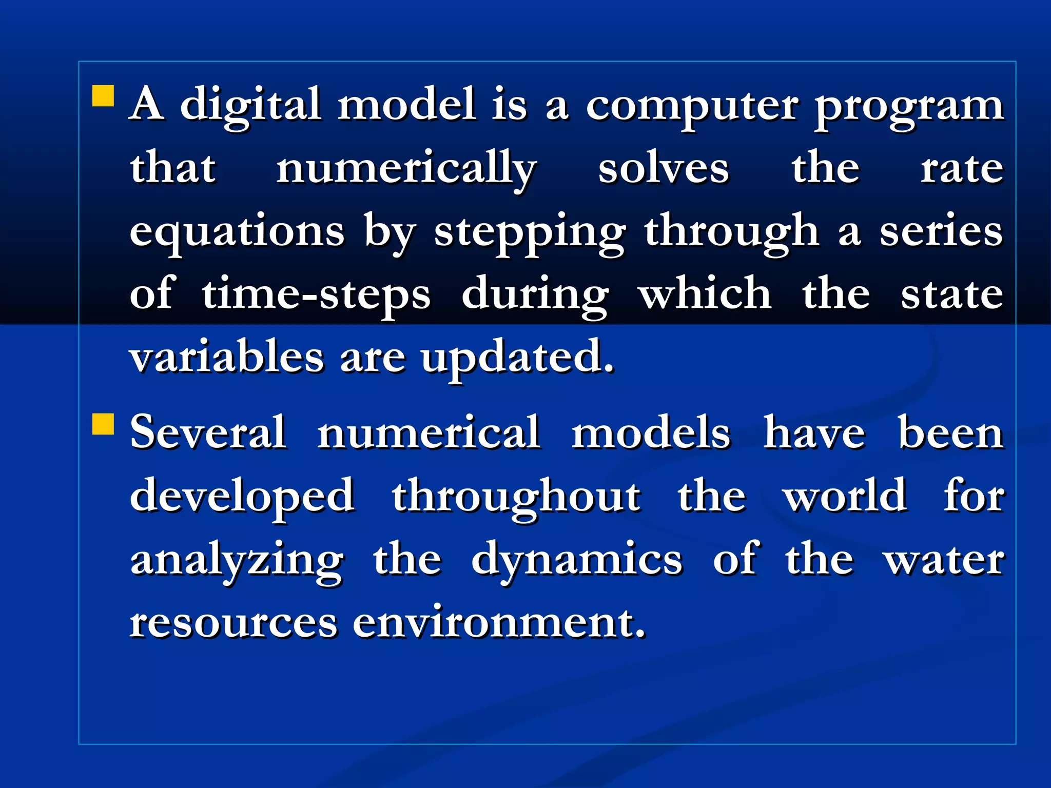  A digital model is a computer programA digital model is a computer program
that numerically solves the ratethat numerically solves the rate
equations by stepping through a seriesequations by stepping through a series
of time-steps during which the stateof time-steps during which the state
variables are updated.variables are updated.
 Several numerical models have beenSeveral numerical models have been
developed throughout the world fordeveloped throughout the world for
analyzing the dynamics of the wateranalyzing the dynamics of the water
resources environment.resources environment.
 