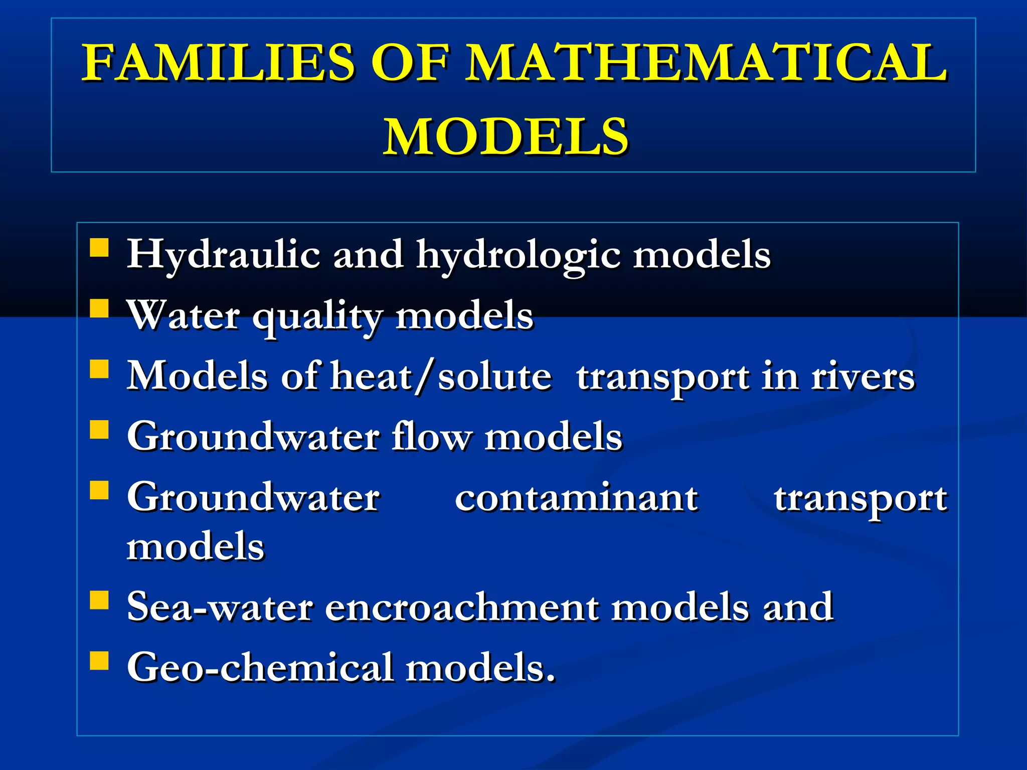 FAMILIES OF MATHEMATICALFAMILIES OF MATHEMATICAL
MODELSMODELS
 Hydraulic and hydrologic modelsHydraulic and hydrologic models
 Water quality modelsWater quality models
 Models of heat/solute transport in riversModels of heat/solute transport in rivers
 Groundwater flow modelsGroundwater flow models
 Groundwater contaminant transportGroundwater contaminant transport
modelsmodels
 Sea-water encroachment models andSea-water encroachment models and
 Geo-chemical models.Geo-chemical models.
 