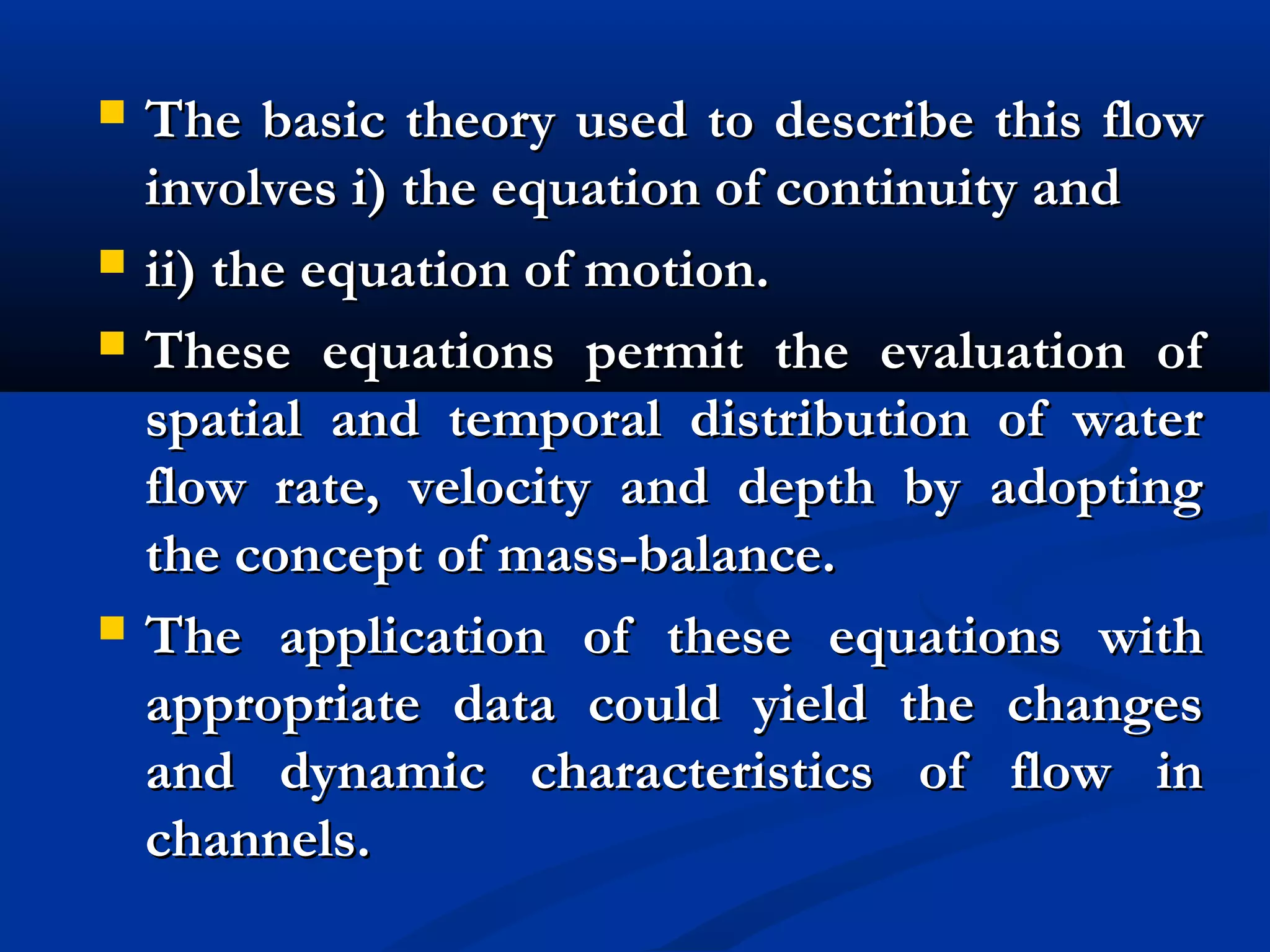  The basic theory used to describe this flowThe basic theory used to describe this flow
involves i) the equation of continuity andinvolves i) the equation of continuity and
 ii) the equation of motion.ii) the equation of motion.
 These equations permit the evaluation ofThese equations permit the evaluation of
spatial and temporal distribution of waterspatial and temporal distribution of water
flow rate, velocity and depth by adoptingflow rate, velocity and depth by adopting
the concept of mass-balance.the concept of mass-balance.
 The application of these equations withThe application of these equations with
appropriate data could yield the changesappropriate data could yield the changes
and dynamic characteristics of flow inand dynamic characteristics of flow in
channels.channels.
 
