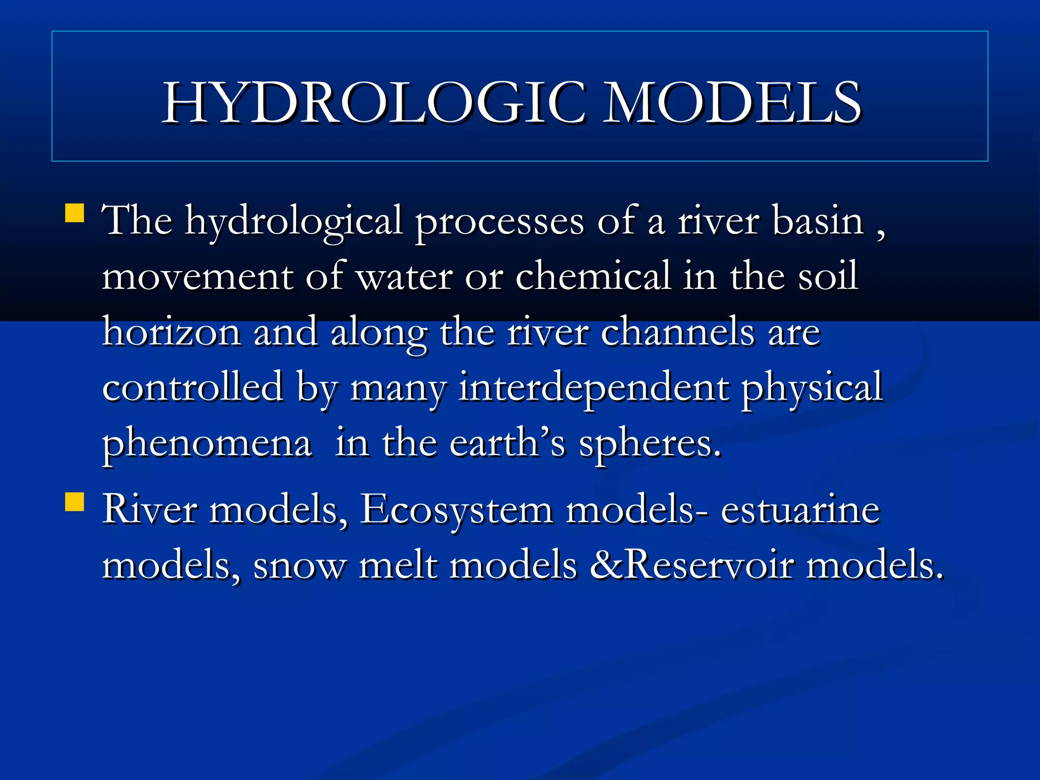HYDROLOGIC MODELSHYDROLOGIC MODELS
 The hydrological processes of a river basin ,The hydrological processes of a river basin ,
movement of water or chemical in the soilmovement of water or chemical in the soil
horizon and along the river channels arehorizon and along the river channels are
controlled by many interdependent physicalcontrolled by many interdependent physical
phenomena in the earth’s spheres.phenomena in the earth’s spheres.
 River models, Ecosystem models- estuarineRiver models, Ecosystem models- estuarine
models, snow melt models &Reservoir models.models, snow melt models &Reservoir models.
 