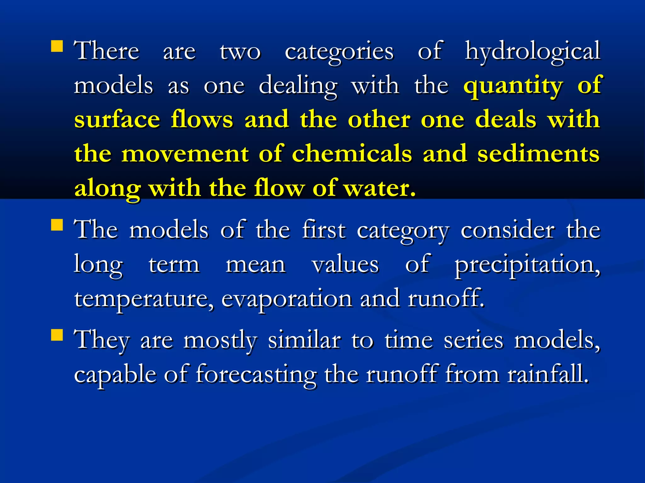  There are two categories of hydrologicalThere are two categories of hydrological
models as one dealing with themodels as one dealing with the quantity ofquantity of
surface flows and the other one deals withsurface flows and the other one deals with
the movement of chemicals and sedimentsthe movement of chemicals and sediments
along with the flow of water.along with the flow of water.
 The models of the first category consider theThe models of the first category consider the
long term mean values of precipitation,long term mean values of precipitation,
temperature, evaporation and runoff.temperature, evaporation and runoff.
 They are mostly similar to time series models,They are mostly similar to time series models,
capable of forecasting the runoff from rainfall.capable of forecasting the runoff from rainfall.
 
