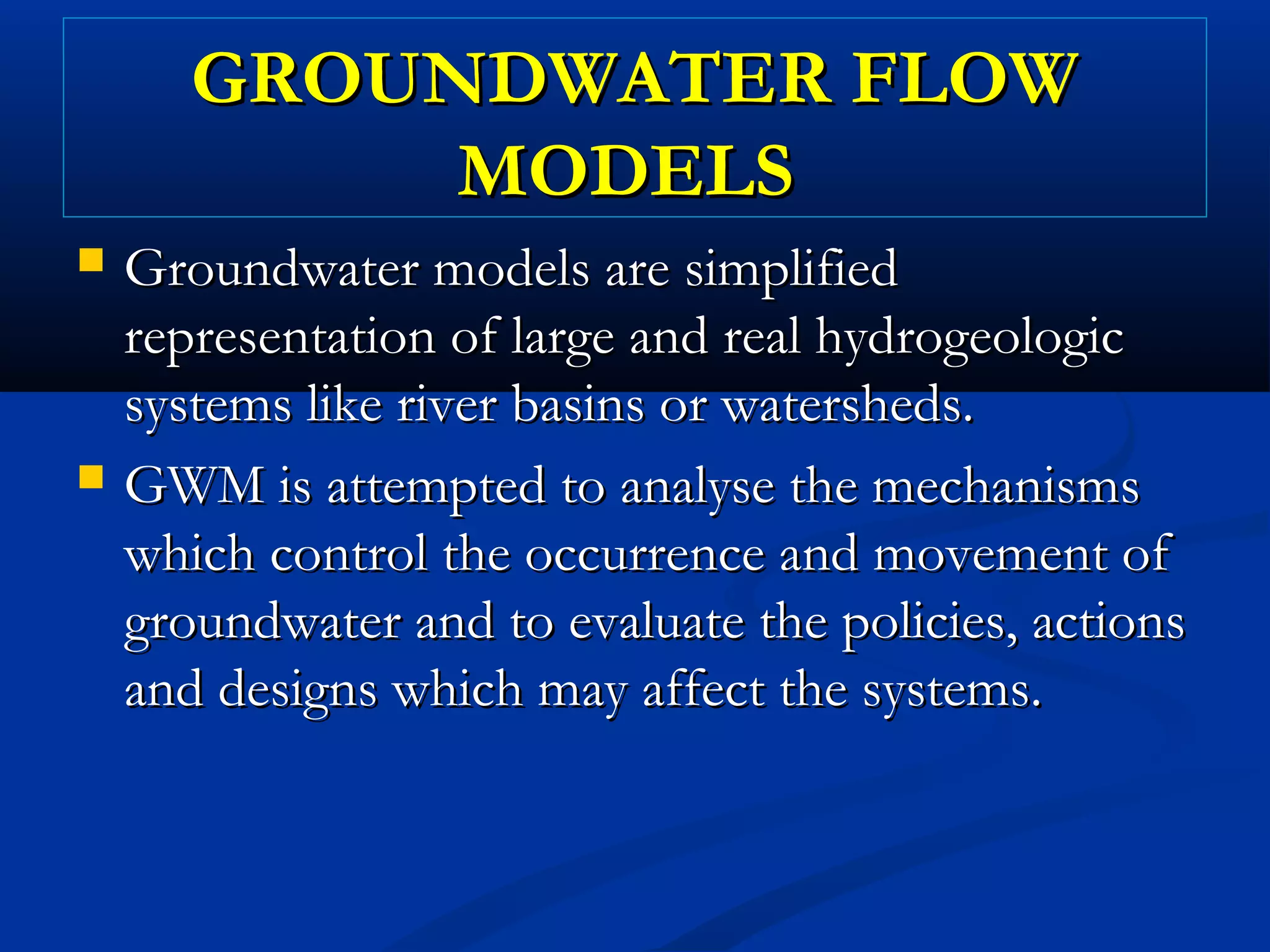 GROUNDWATER FLOWGROUNDWATER FLOW
MODELSMODELS
 Groundwater models are simplifiedGroundwater models are simplified
representation of large and real hydrogeologicrepresentation of large and real hydrogeologic
systems like river basins or watersheds.systems like river basins or watersheds.
 GWM is attempted to analyse the mechanismsGWM is attempted to analyse the mechanisms
which control the occurrence and movement ofwhich control the occurrence and movement of
groundwater and to evaluate the policies, actionsgroundwater and to evaluate the policies, actions
and designs which may affect the systems.and designs which may affect the systems.
 