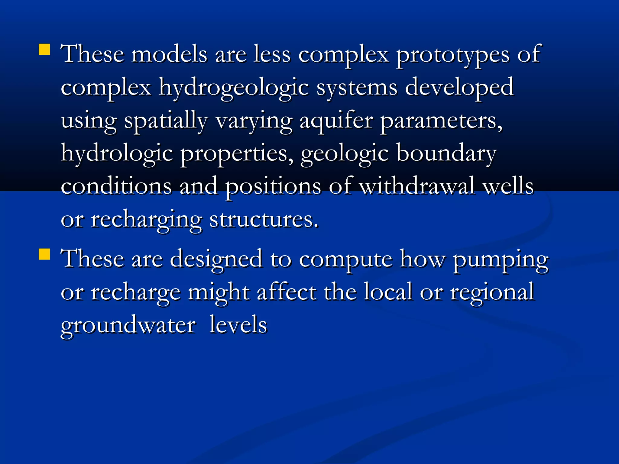  These models are less complex prototypes ofThese models are less complex prototypes of
complex hydrogeologic systems developedcomplex hydrogeologic systems developed
using spatially varying aquifer parameters,using spatially varying aquifer parameters,
hydrologic properties, geologic boundaryhydrologic properties, geologic boundary
conditions and positions of withdrawal wellsconditions and positions of withdrawal wells
or recharging structures.or recharging structures.
 These are designed to compute how pumpingThese are designed to compute how pumping
or recharge might affect the local or regionalor recharge might affect the local or regional
groundwater levelsgroundwater levels
 