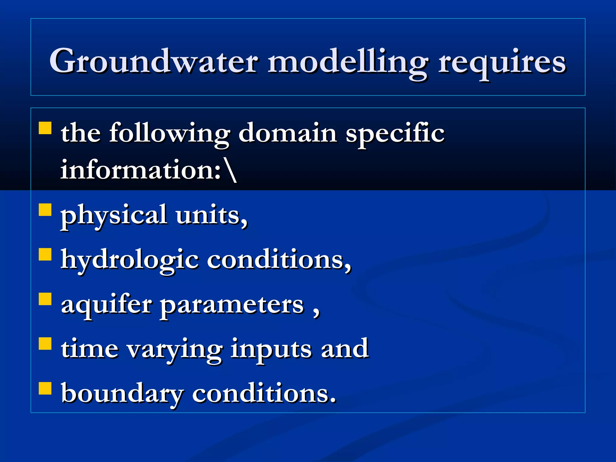 Groundwater modelling requiresGroundwater modelling requires
 the following domain specificthe following domain specific
information:information:
 physical units,physical units,
 hydrologic conditions,hydrologic conditions,
 aquifer parameters ,aquifer parameters ,
 time varying inputs andtime varying inputs and
 boundary conditions.boundary conditions.
 