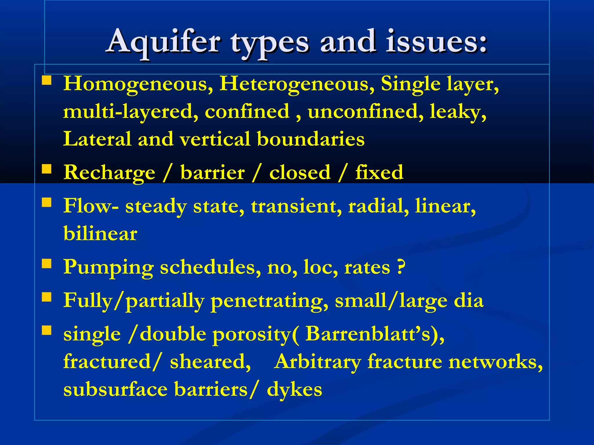 Aquifer types and issues:Aquifer types and issues:
 Homogeneous, Heterogeneous, Single layer,
multi-layered, confined , unconfined, leaky,
Lateral and vertical boundaries
 Recharge / barrier / closed / fixed
 Flow- steady state, transient, radial, linear,
bilinear
 Pumping schedules, no, loc, rates ?
 Fully/partially penetrating, small/large dia
 single /double porosity( Barrenblatt’s),
fractured/ sheared, Arbitrary fracture networks,
subsurface barriers/ dykes
 