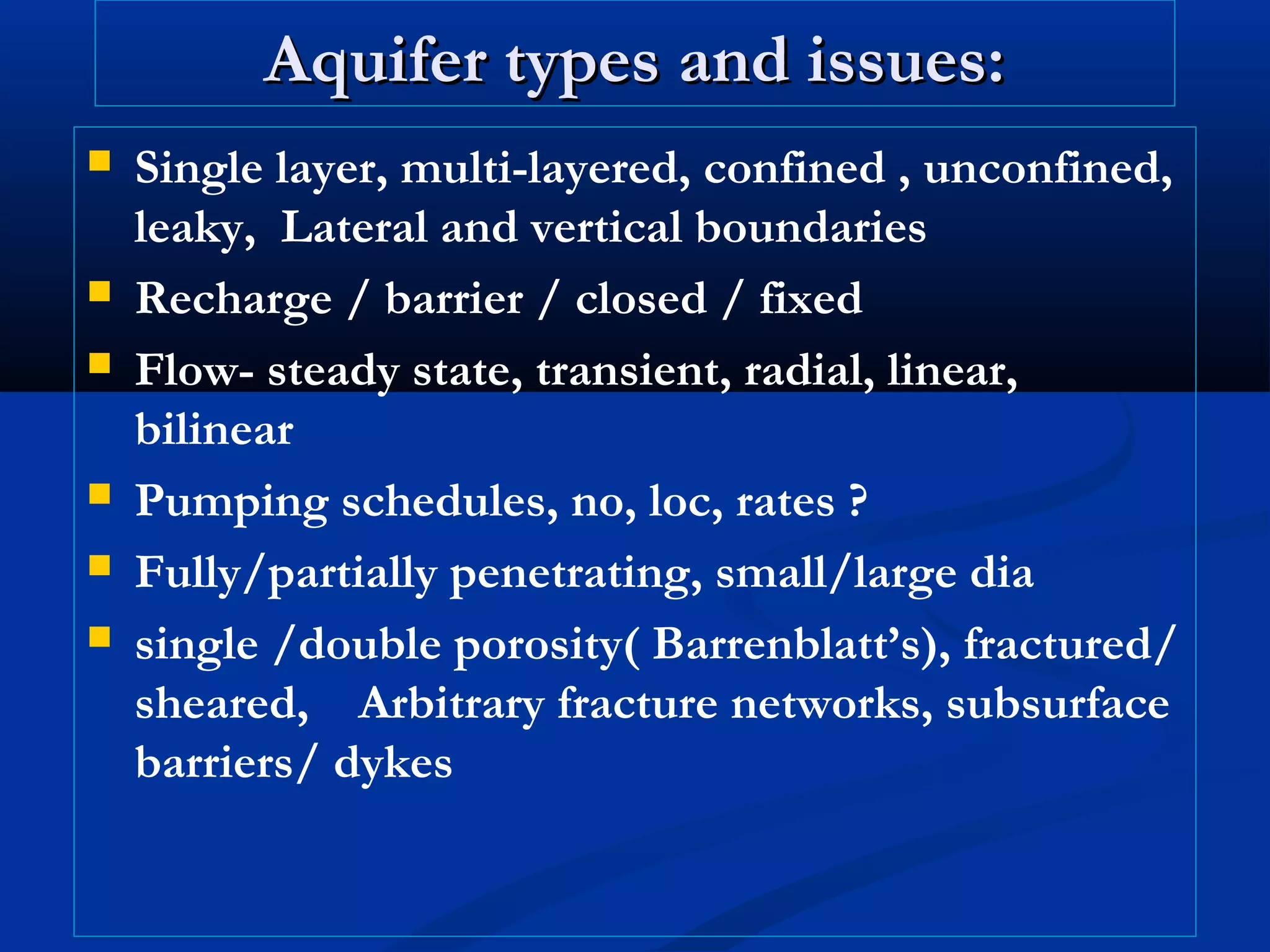 Aquifer types and issues:Aquifer types and issues:
 Single layer, multi-layered, confined , unconfined,
leaky, Lateral and vertical boundaries
 Recharge / barrier / closed / fixed
 Flow- steady state, transient, radial, linear,
bilinear
 Pumping schedules, no, loc, rates ?
 Fully/partially penetrating, small/large dia
 single /double porosity( Barrenblatt’s), fractured/
sheared, Arbitrary fracture networks, subsurface
barriers/ dykes
 
